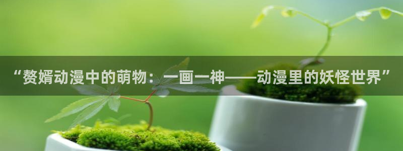 成群结队西顿学园樱花动漫：“赘婿动漫中的萌物：一画一神——动漫里的妖怪世界”